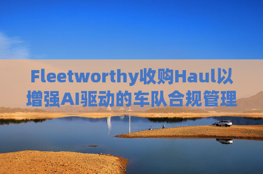 Fleetworthy收购Haul以增强AI驱动的车队合规管理
