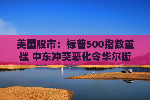 美国股市：标普500指数重挫 中东冲突恶化令华尔街系紧安全带