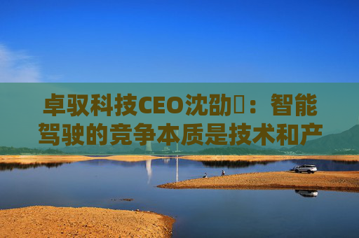 卓驭科技CEO沈劭劼：智能驾驶的竞争本质是技术和产品力的竞争