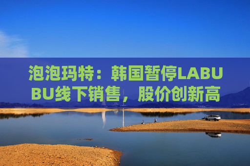 泡泡玛特：韩国暂停LABUBU线下销售，股价创新高