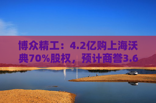 博众精工：4.2亿购上海沃典70%股权，预计商誉3.6亿起
