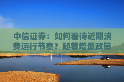 中信证券：如何看待近期消费运行节奏？随着增量政策不断落地，后续消费增速有望迎来改观