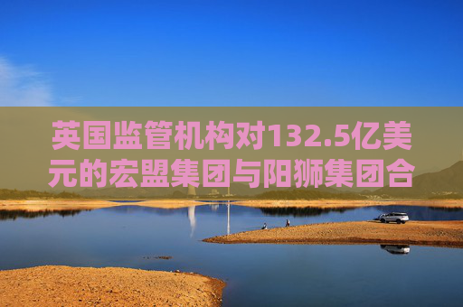 英国监管机构对132.5亿美元的宏盟集团与阳狮集团合并案展开调查  第1张