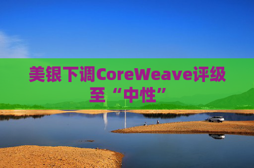 美银下调CoreWeave评级至“中性”