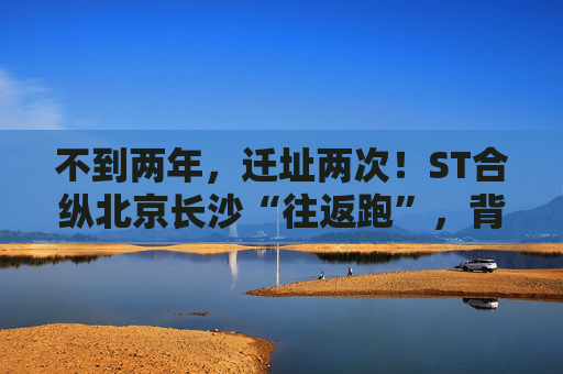 不到两年，迁址两次！ST合纵北京长沙“往返跑”，背后暴露诸多问题！