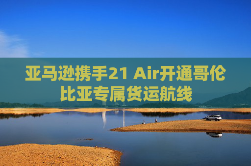 亚马逊携手21 Air开通哥伦比亚专属货运航线