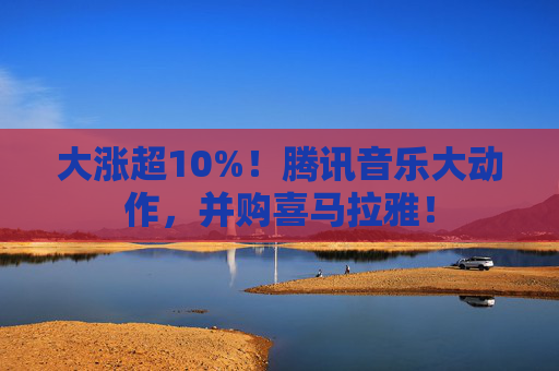大涨超10%!腾讯音乐大动作,并购喜马拉雅!