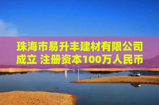 珠海市易升丰建材有限公司成立 注册资本100万人民币