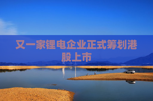 又一家锂电企业正式筹划港股上市