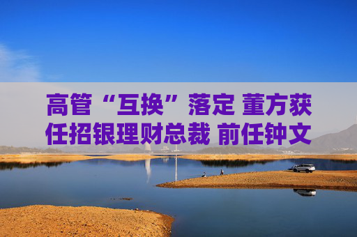 高管“互换”落定 董方获任招银理财总裁 前任钟文岳已回归招商基金