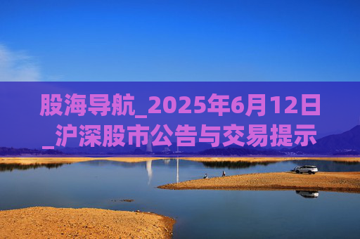股海导航_2025年6月12日_沪深股市公告与交易提示