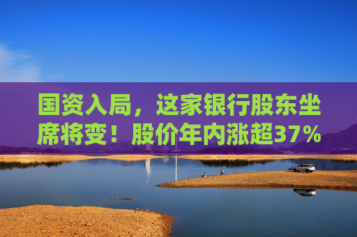 国资入局，这家银行股东坐席将变！股价年内涨超37%