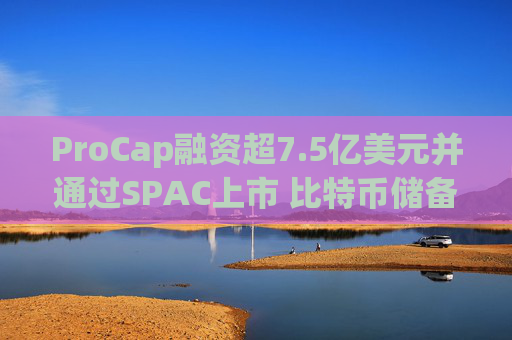 ProCap融资超7.5亿美元并通过SPAC上市 比特币储备热潮渐显泡沫化