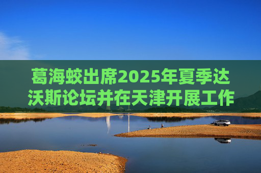 葛海蛟出席2025年夏季达沃斯论坛并在天津开展工作调研