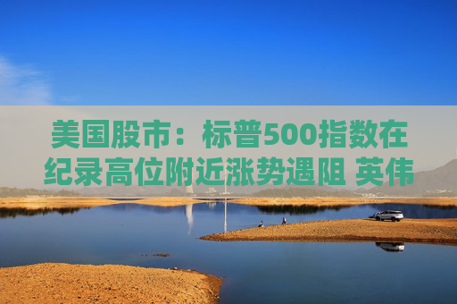 美国股市：标普500指数在纪录高位附近涨势遇阻 英伟达收盘创新高