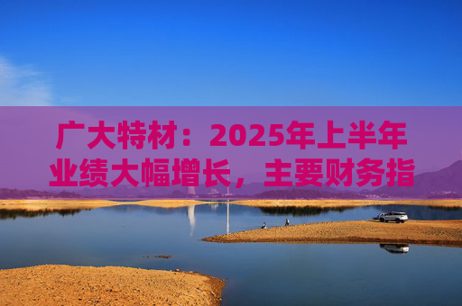 广大特材：2025年上半年业绩大幅增长，主要财务指标均创历史新高