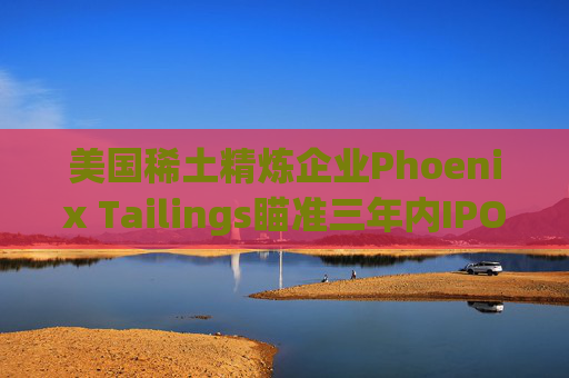 美国稀土精炼企业Phoenix Tailings瞄准三年内IPO