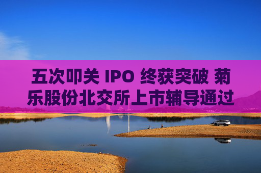 五次叩关 IPO 终获突破 菊乐股份北交所上市辅导通过验收