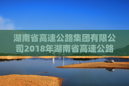 湖南省高速公路集团有限公司2018年湖南省高速公路集团有限公司公司债券2024年年度债权代理事务报告