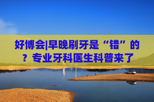 好博会|早晚刷牙是“错”的？专业牙科医生科普来了