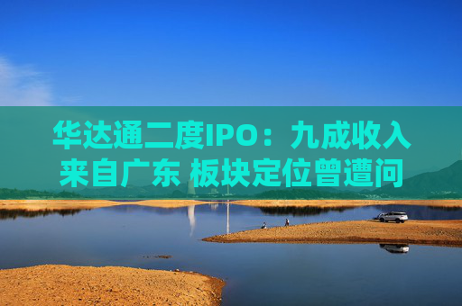 华达通二度IPO：九成收入来自广东 板块定位曾遭问询