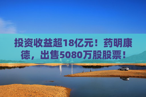 投资收益超18亿元!药明康德,出售5080万股股票!