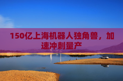 150亿上海机器人独角兽，加速冲刺量产