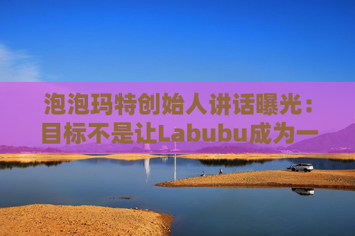 泡泡玛特创始人讲话曝光：目标不是让Labubu成为一时爆红的流行符号