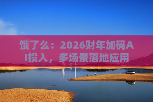 饿了么：2026财年加码AI投入，多场景落地应用  第1张