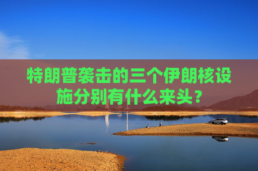 特朗普袭击的三个伊朗核设施分别有什么来头？