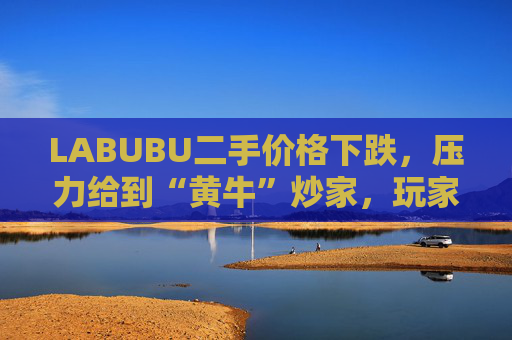 LABUBU二手价格下跌，压力给到“黄牛”炒家，玩家：持续断货只会消耗热情  第1张