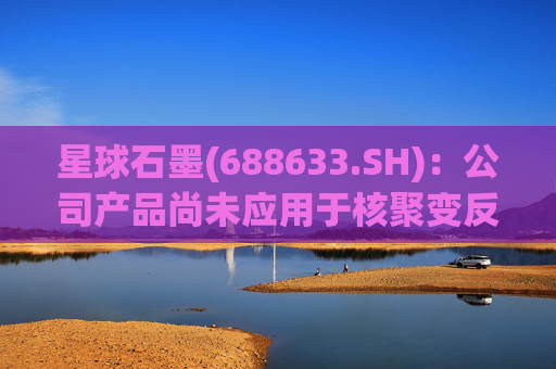 星球石墨(688633.SH):公司产品尚未应用于核聚变反应中