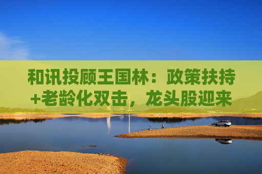 和讯投顾王国林:政策扶持+老龄化双击,龙头股迎来估值拐点! 第1张 和讯投顾王国林:政策扶持+老龄化双击,龙头股迎来估值拐点! 第1张