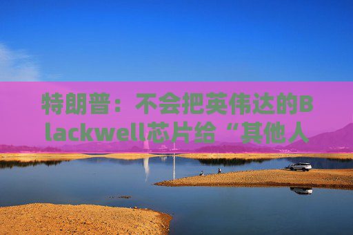 特朗普：不会把英伟达的Blackwell芯片给“其他人”  第1张