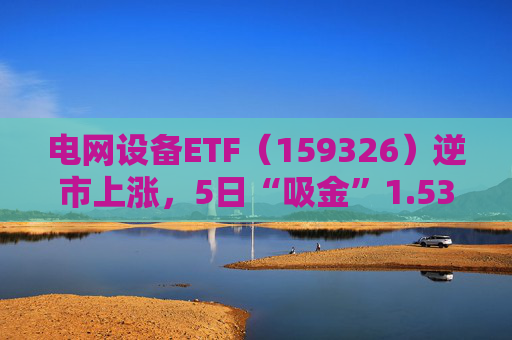 电网设备ETF（159326）逆市上涨，5日“吸金”1.53亿元，规模再创新高