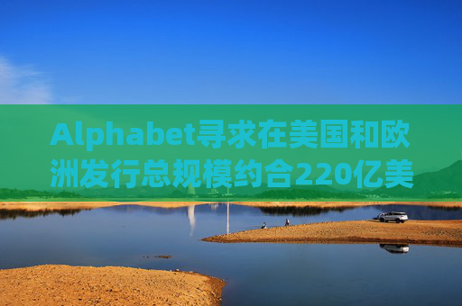 Alphabet寻求在美国和欧洲发行总规模约合220亿美元的债券