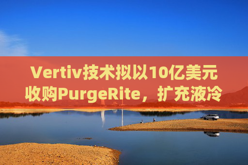 Vertiv技术拟以10亿美元收购PurgeRite,扩充液冷产品组合
