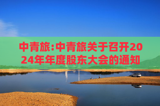 中青旅:中青旅关于召开2024年年度股东大会的通知  第1张