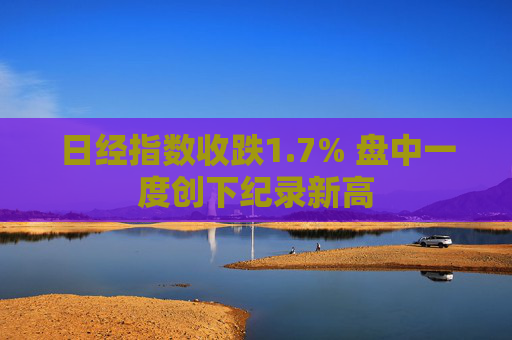 日经指数收跌1.7% 盘中一度创下纪录新高