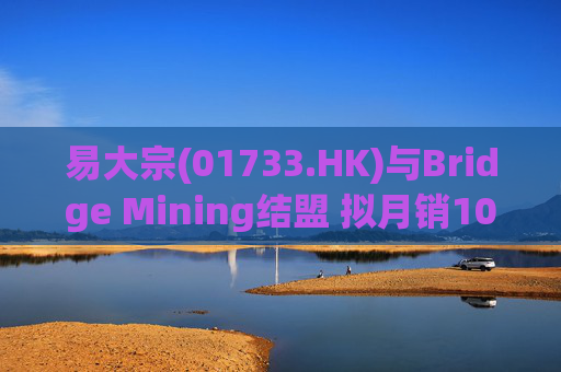 易大宗(01733.HK)与Bridge Mining结盟 拟月销10万吨蒙古优质焦煤