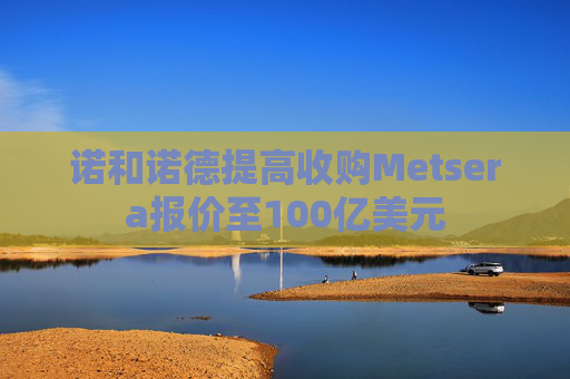 诺和诺德提高收购Metsera报价至100亿美元