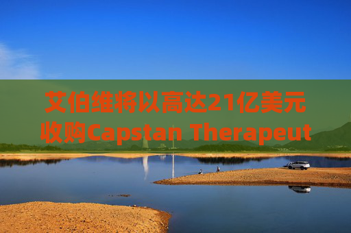 艾伯维将以高达21亿美元收购Capstan Therapeutics