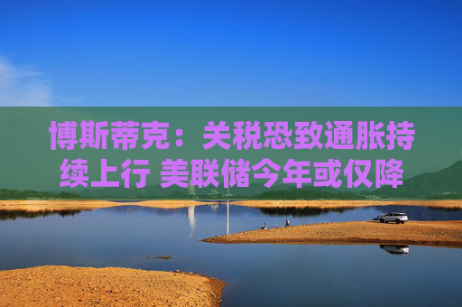 博斯蒂克：关税恐致通胀持续上行 美联储今年或仅降息一次