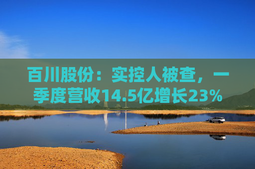 百川股份:实控人被查,一季度营收14.5亿增长23%