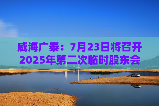 威海广泰：7月23日将召开2025年第二次临时股东会
