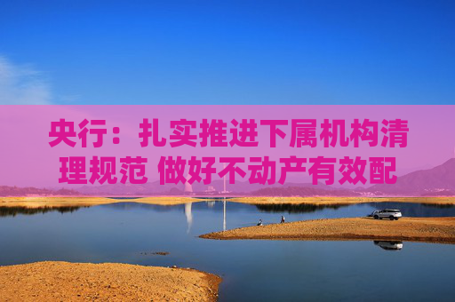 央行：扎实推进下属机构清理规范 做好不动产有效配置和利用