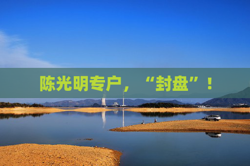 陈光明专户，“封盘”！