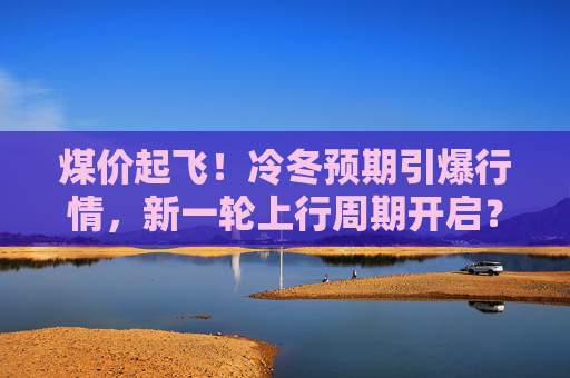 煤价起飞！冷冬预期引爆行情，新一轮上行周期开启？  第1张