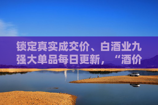 锁定真实成交价、白酒业九强大单品每日更新，“酒价内参”即将上线