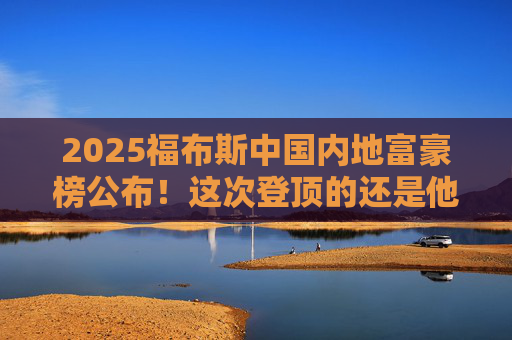 2025福布斯中国内地富豪榜公布！这次登顶的还是他